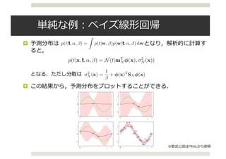 ¤
¤
equal to the mean, although this will no longer hold if q ̸= 2.
3.3.2 Predictive distribution
In practice, we are not usually interested in the value of w itself but rather in
making predictions of t for new values of x. This requires that we evaluate the
predictive distribution deﬁned by
p(t|t, α, β) = p(t|w, β)p(w|t, α, β) dw (3.57)
in which t is the vector of target values from the training set, and we have omitted the
corresponding input vectors from the right-hand side of the conditioning statements
to simplify the notation. The conditional distribution p(t|x, w, β) of the target vari-
able is given by (3.8), and the posterior weight distribution is given by (3.49). We
see that (3.57) involves the convolution of two Gaussian distributions, and so making
use of the result (2.115) from Section 8.1.4, we see that the predictive distribution
takes the form3.10
p(t|x, t, α, β) = N(t|mT
N φ(x), σ2
N (x)) (3.58)
where the variance σ2
N (x) of the predictive distribution is given by
σ2
N (x) =
1
β
+ φ(x)T
SN φ(x). (3.59)
The ﬁrst term in (3.59) represents the noise on the data whereas the second term
reﬂects the uncertainty associated with the parameters w. Because the noise process
and the distribution of w are independent Gaussians, their variances are additive.
Note that, as additional data points are observed, the posterior distribution becomes
narrower. As a consequence it can be shown (Qazaz et al., 1997) that σ2
N+1(x)
σ2
(x). In the limit N → ∞, the second term in (3.59) goes to zero, and the variance3.11
p(t|t, α, β) = p(t|w, β)p(w|t, α, β) dw (3.57)
in which t is the vector of target values from the training set, and we have omitted the
corresponding input vectors from the right-hand side of the conditioning statements
to simplify the notation. The conditional distribution p(t|x, w, β) of the target vari-
able is given by (3.8), and the posterior weight distribution is given by (3.49). We
see that (3.57) involves the convolution of two Gaussian distributions, and so making
use of the result (2.115) from Section 8.1.4, we see that the predictive distribution
takes the form.10
p(t|x, t, α, β) = N(t|mT
N φ(x), σ2
N (x)) (3.58)
where the variance σ2
N (x) of the predictive distribution is given by
σ2
N (x) =
1
β
+ φ(x)T
SN φ(x). (3.59)
The ﬁrst term in (3.59) represents the noise on the data whereas the second term
reﬂects the uncertainty associated with the parameters w. Because the noise process
and the distribution of w are independent Gaussians, their variances are additive.
Note that, as additional data points are observed, the posterior distribution becomes
narrower. As a consequence it can be shown (Qazaz et al., 1997) that σ2
N+1(x)
σ2
N (x). In the limit N → ∞, the second term in (3.59) goes to zero, and the variance.11
of the predictive distribution arises solely from the additive noise governed by the
parameter β.
As an illustration of the predictive distribution for Bayesian linear regression
models, let us return to the synthetic sinusoidal data set of Section 1.1. In Figure 3.8,
p(t|t, α, β) = p(t|w, β)p(w|t, α, β) dw (3.57)
in which t is the vector of target values from the training set, and we have omitted the
corresponding input vectors from the right-hand side of the conditioning statements
to simplify the notation. The conditional distribution p(t|x, w, β) of the target vari-
able is given by (3.8), and the posterior weight distribution is given by (3.49). We
see that (3.57) involves the convolution of two Gaussian distributions, and so making
use of the result (2.115) from Section 8.1.4, we see that the predictive distribution
takes the formcise 3.10
p(t|x, t, α, β) = N(t|mT
N φ(x), σ2
N (x)) (3.58)
where the variance σ2
N (x) of the predictive distribution is given by
σ2
N (x) =
1
β
+ φ(x)T
SN φ(x). (3.59)
The ﬁrst term in (3.59) represents the noise on the data whereas the second term
reﬂects the uncertainty associated with the parameters w. Because the noise process
and the distribution of w are independent Gaussians, their variances are additive.
Note that, as additional data points are observed, the posterior distribution becomes
narrower. As a consequence it can be shown (Qazaz et al., 1997) that σ2
N+1(x)
σ2
N (x). In the limit N → ∞, the second term in (3.59) goes to zero, and the variancecise 3.11
of the predictive distribution arises solely from the additive noise governed by the
parameter β.
As an illustration of the predictive distribution for Bayesian linear regression
models, let us return to the synthetic sinusoidal data set of Section 1.1. In Figure 3.8,
3.3. Bayesian Linear Regression 157
x
t
0 1
−1
0
1
x
t
0 1
−1
0
1
x
t
0 1
−1
0
1
x
t
0 1
−1
0
1
Figure 3.8 Examples of the predictive distribution (3.58) for a model consisting of 9 Gaussian basis functions
of the form (3.4) using the synthetic sinusoidal data set of Section 1.1. See the text for a detailed discussion.
PRML
 