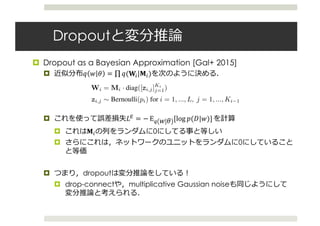 Dropout
¤ Dropout as a Bayesian Approximation [Gal+ 2015]
¤ O # N = ∏ O(nC|oC)
¤ T9 = − EJ # N [log $(!|#)]
¤ oC 0
¤ 0
¤ dropout
¤ drop-connect multiplicative Gaussian noise
sults are summarised here
n uncertainty estimates for
el with L layers and a loss
max loss or the Euclidean
Wi the NN’s weight ma-
1, and by bi the bias vec-
ayer i = 1, ..., L. We de-
corresponding to input xi
the input and output sets
on a regularisation term is
egularisation weighted by
n a minimisation objective
λ
L
i=1
||Wi||2
2 + ||bi||2
2 .
(1)
variables for every input
in each layer (apart from
le takes value 1 with prob-
ropped (i.e. its value is set
orresponding binary vari-
me values in the backward
to the parameters.
p(y|x, ω) = N y; y(x, ω), τ ID
y x, ω = {W1, ...,WL}
=
1
KL
WLσ ...
1
K1
W2σ W1x + m1 ...
The posterior distribution p(ω|X, Y) in eq. (2) is in-
tractable. We use q(ω), a distribution over matrices whose
columns are randomly set to zero, to approximate the in-
tractable posterior. We deﬁne q(ω) as:
Wi = Mi · diag([zi,j]Ki
j=1)
zi,j ∼ Bernoulli(pi) for i = 1, ..., L, j = 1, ..., Ki−1
given some probabilities pi and matrices Mi as variational
parameters. The binary variable zi,j = 0 corresponds then
to unit j in layer i − 1 being dropped out as an input to
layer i. The variational distribution q(ω) is highly multi-
modal, inducing strong joint correlations over the rows of
the matrices Wi (which correspond to the frequencies in
the sparse spectrum GP approximation).
We minimise the KL divergence between the approximate
posterior q(ω) above and the posterior of the full deep GP,
p(ω|X, Y). This KL is our minimisation objective
− q(ω) log p(Y|X, ω)dω + KL(q(ω)||p(ω)). (3)
 