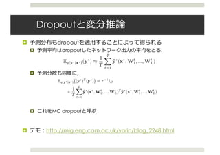 Dropout
¤ dropout
¤ dropout
¤
¤ MC dropout
¤ http://mlg.eng.cam.ac.uk/yarin/blog_2248.html
where ω = {Wi}L
i=1 is our set of random variables for a
model with L layers.
We will perform moment-matching and estimate the ﬁrst
two moments of the predictive distribution empirically.
More speciﬁcally, we sample T sets of vectors of realisa-
tions from the Bernoulli distribution {zt
1, ..., zt
L}T
t=1 with
zt
i = [zt
i,j]Ki
j=1, giving {Wt
1, ..., Wt
L}T
t=1. We estimate
Eq(y∗|x∗)(y∗
) ≈
1
T
T
t=1
y∗
(x∗
, Wt
1, ..., Wt
L) (6)
following proposition C in the appendix. We refer to this
Monte Carlo estimate as MC dropout. In practice this
is equivalent to performing T stochastic forward passes
through the network and averaging the results.
This result has been presented in the literature before as
model averaging. We have given a new derivation for this
result which allows us to derive mathematically grounded
uncertainty estimates as well. Srivastava et al. (2014, sec-
tion 7.5) have reasoned empirically that MC dropout can
be approximated by averaging the weights of the network
(multiplying each Wi by pi at test time, referred to as stan-
dard dropout).
We estimate the second raw moment in the same way:
log p(y∗
|x∗
, X, Y) ≈
with a log-sum-exp o
passes through the ne
Our predictive distr
highly multi-modal,
give a glimpse into i
proximating variation
matrix column is bi-
tribution over each la
3.2 in the appendix).
Note that the dropo
To estimate the predi
we simply collect the
through the model.
used with existing N
thermore, the forward
sulting in constant run
dropout.
5. Experiments
T t=1
following proposition C in the appendix. We refer to this
Monte Carlo estimate as MC dropout. In practice this
is equivalent to performing T stochastic forward passes
through the network and averaging the results.
This result has been presented in the literature before as
model averaging. We have given a new derivation for this
result which allows us to derive mathematically grounded
uncertainty estimates as well. Srivastava et al. (2014, sec-
tion 7.5) have reasoned empirically that MC dropout can
be approximated by averaging the weights of the network
(multiplying each Wi by pi at test time, referred to as stan-
dard dropout).
We estimate the second raw moment in the same way:
Eq(y∗|x∗) (y∗
)T
(y∗
) ≈ τ−1
ID
+
1
T
T
t=1
y∗
(x∗
, Wt
1, ..., Wt
L)T
y∗
(x∗
, Wt
1, ..., Wt
L)
following proposition D in the appendix. To obtain the
model’s predictive variance we have:
Varq(y∗|x∗) y∗
≈ τ−1
ID
2
In the appendix (section 4.1) we extend this derivation to
classiﬁcation. E(·) is deﬁned as softmax loss and τ is set to 1.
proximating variational distributio
matrix column is bi-modal, and
tribution over each layer’s weight
3.2 in the appendix).
Note that the dropout NN mod
To estimate the predictive mean a
we simply collect the results of s
through the model. As a result,
used with existing NN models tra
thermore, the forward passes can
sulting in constant running time id
dropout.
5. Experiments
We next perform an extensive ass
of the uncertainty estimates obta
and convnets on the tasks of regr
We compare the uncertainty obtai
architectures and non-linearities,
olation, and show that model unc
classiﬁcation tasks using MNIST
as an example. We then show th
tainty we can obtain a considerabl
tive log-likelihood and RMSE co
of-the-art methods. We ﬁnish wi
 
