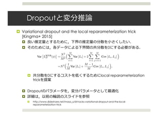 Dropout
¤ Variational dropout and the local reparameterization trick
[Kingma+ 2015]
¤
¤ 0
¤ 0 local reparameterization
trick
¤ Dropout
¤
¤ http://www.slideshare.net/masa_s/dl-hacks-variational-dropout-and-the-local-
reparameterization-trick
2.2 Variance of the SGVB estimator
The theory of stochastic approximation tells us that stochastic gradient ascent using (3) will asymp-
totically converge to a local optimum for an appropriately declining step size and sufﬁcient weight
updates [18], but in practice the performance of stochastic gradient ascent crucially depends on
the variance of the gradients. If this variance is too large, stochastic gradient descent will fail
to make much progress in any reasonable amount of time. Our objective function consists of an
expected log likelihood term that we approximate using Monte Carlo, and a KL divergence term
DKL(qφ(w)||p(w)) that we assume can be calculated analytically and otherwise be approximated
with Monte Carlo with similar reparameterization.
Assume that we draw minibatches of datapoints with replacement; see appendix F for a similar
analysis for minibatches without replacement. Using Li as shorthand for log p(yi
|xi
, w = f(ϵi
, φ)),
the contribution to the likelihood for the i-th datapoint in the minibatch, the Monte Carlo estimator
(3) may be rewritten as LSGVB
D (φ) = N
M
M
i=1 Li, whose variance is given by
Var LSGVB
D (φ) =
N2
M2
M
i=1
Var [Li] + 2
M
i=1
M
j=i+1
Cov [Li, Lj] (4)
=N2 1
M
Var [Li] +
M − 1
M
Cov [Li, Lj] , (5)
where the variances and covariances are w.r.t. both the data distribution and ϵ distribution, i.e.
Var [Li] = Varϵ,xi,yi log p(yi
|xi
, w = f(ϵ, φ)) , with xi
, yi
drawn from the empirical distribu-
tion deﬁned by the training set. As can be seen from (5), the total contribution to the variance by
Var [Li] is inversely proportional to the minibatch size M. However, the total contribution by the
covariances does not decrease with M. In practice, this means that the variance of LSGVB
D (φ) can be
dominated by the covariances for even moderately large M.
2.3 Local Reparameterization Trick
We therefore propose an alternative estimator for which we have Cov [Li, Lj] = 0, so that the vari-
ance of our stochastic gradients scales as 1/M. We then make this new estimator computationally
efﬁcient by not sampling ϵ directly, but only sampling the intermediate variables f(ϵ) through which
SGVB
 