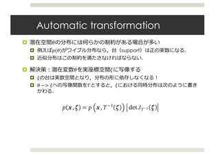 Automatic transformation
¤ N
¤ $(N) support
¤
¤ N p
¤ p
¤ N −> p r p
0 1 2 3 θ
De (a) Latent variable space
T−1
−1 0 1 2 ζ
(b) Real coordinate space
1: Transforming the latent variable to real coordinate space. The purple line is the pos
ne is the approximation. (a) The latent variable space is >0. (a→b) T transforms
space to . (b) The variational approximation is a Gaussian in real coordinate space
: Transforming the latent variable to real coordinate space. The purple line is the post
e is the approximation. (a) The latent variable space is >0. (a→b) T transforms
space to . (b) The variational approximation is a Gaussian in real coordinate space.
tify the transformed variables as ζ = T(θ). The transformed joint density p(x,ζ) is
as the representation
p(x,ζ) = p x, T−1
(ζ) det JT−1 (ζ) ,
(x,θ = T−1
(ζ)) is the joint density in the original latent variable space, and JT−1
of the inverse of T. Transformations of continuous probability densities require a
nts for how the transformation warps unit volumes and ensures that the transforme
s to one (Olive, 2014). (See Appendix A.)
 