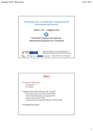 Jornada ICGC, Barcelona 27.01.2017
Tècniques per a la detecció i seguiment de
moviments del terreny
Josep A. Gili (j.gili@upc.edu)
Universitat Politècnica de Catalunya,
Departament Enginyeria Civil i Ambiental
Jornada 27/01/2017 al ICGC Barcelona
Index
• Tècniques “clàssiques”
– En superfície i
– En sondeig
• Algunes notes sobre mètodes més “recents”
– Posicionament precís per satèl·lit (GNSS/GPS)
– Estació Total Robotitzada o Automàtica (ETR)
– Làser Escàner Terrestre (TLS)
– Tècniques basades en RADAR (DInSAR, GBSAR, RAR)
• Consideracions finals
 