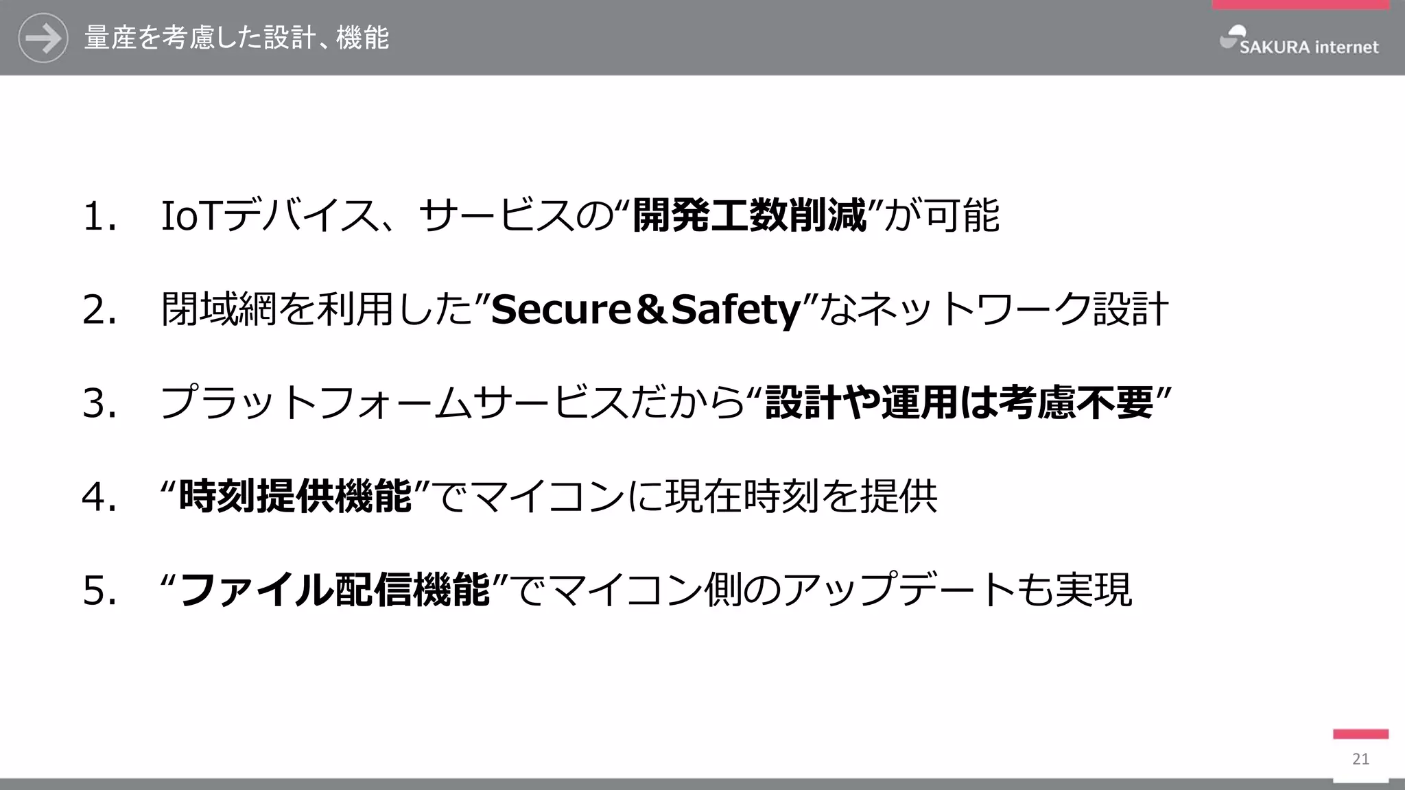 量産を考慮した設計、機能
21
1. IoTデバイス、サービスの“開発工数削減”が可能
2. 閉域網を利用した”Secure＆Safety”なネットワーク設計
3. プラットフォームサービスだから“設計や運用は考慮不要”
4. “時刻提供機能”でマイコンに現在時刻を提供
5. “ファイル配信機能”でマイコン側のアップデートも実現
 
