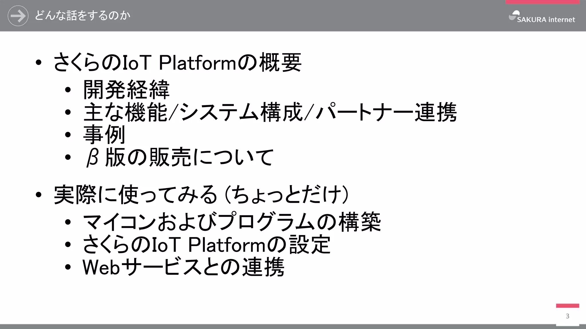 どんな話をするのか
• さくらのIoT Platformの概要
• 開発経緯
• 主な機能/システム構成/パートナー連携
• 事例
• β版の販売について
• 実際に使ってみる (ちょっとだけ)
• マイコンおよびプログラムの構築
• さくらのIoT Platformの設定
• Webサービスとの連携
3
 