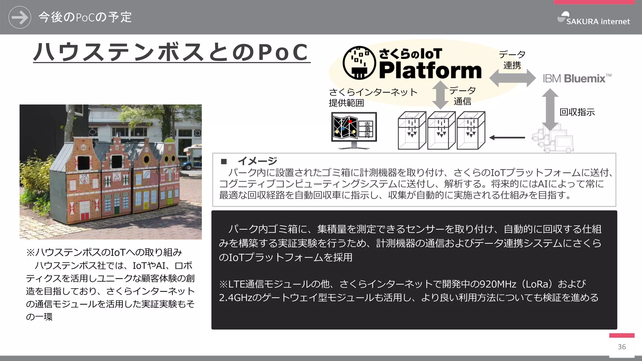 今後のPoCの予定
36
ハ ウ ス テ ン ボ ス と の Po C
パーク内ゴミ箱に、集積量を測定できるセンサーを取り付け、自動的に回収する仕組
みを構築する実証実験を行うため、計測機器の通信およびデータ連携システムにさくら
のIoTプラットフォームを採用
※LTE通信モジュールの他、さくらインターネットで開発中の920MHz（LoRa）および
2.4GHzのゲートウェイ型モジュールも活用し、より良い利用方法についても検証を進める
※ハウステンボスのIoTへの取り組み
ハウステンボス社では、IoTやAI、ロボ
ティクスを活用しユニークな顧客体験の創
造を目指しており、さくらインターネット
の通信モジュールを活用した実証実験もそ
の一環
■ イメージ
パーク内に設置されたゴミ箱に計測機器を取り付け、さくらのIoTプラットフォームに送付、
コグニティブコンピューティングシステムに送付し、解析する。将来的にはAIによって常に
最適な回収経路を自動回収車に指示し、収集が自動的に実施される仕組みを目指す。
青
黄
赤
データ
連携
回収指示
データ
通信
さくらインターネット
提供範囲
 