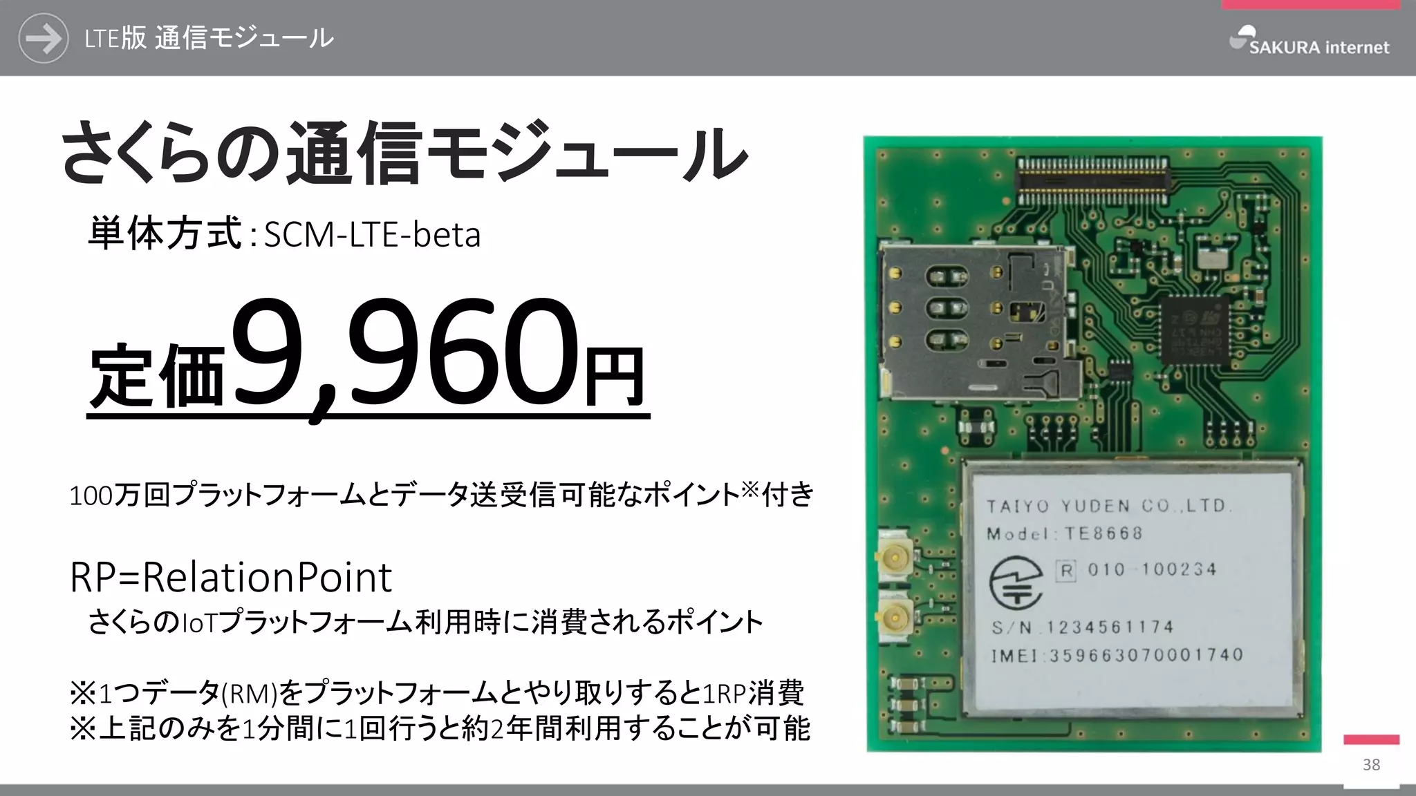 LTE版 通信モジュール
38
単体方式：SCM-LTE-beta
定価9,960円
さくらの通信モジュール
100万回プラットフォームとデータ送受信可能なポイント※付き
RP=RelationPoint
さくらのIoTプラットフォーム利用時に消費されるポイント
※1つデータ(RM)をプラットフォームとやり取りすると1RP消費
※上記のみを1分間に1回行うと約2年間利用することが可能
 