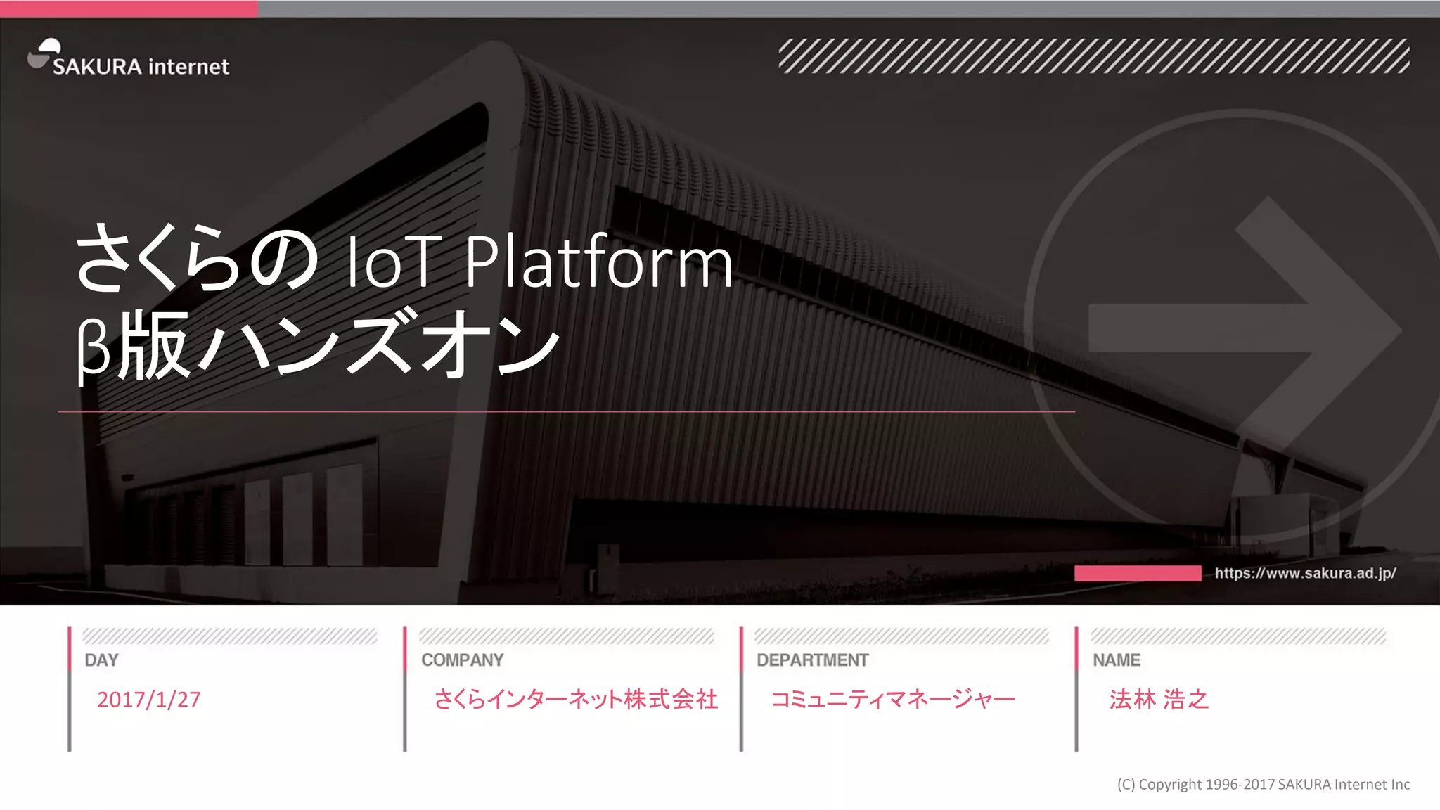 さくらの IoT Platform
β版ハンズオン
2017/1/27
(C) Copyright 1996-2017 SAKURA Internet Inc
さくらインターネット株式会社 コミュニティマネージャー 法林 浩之
 