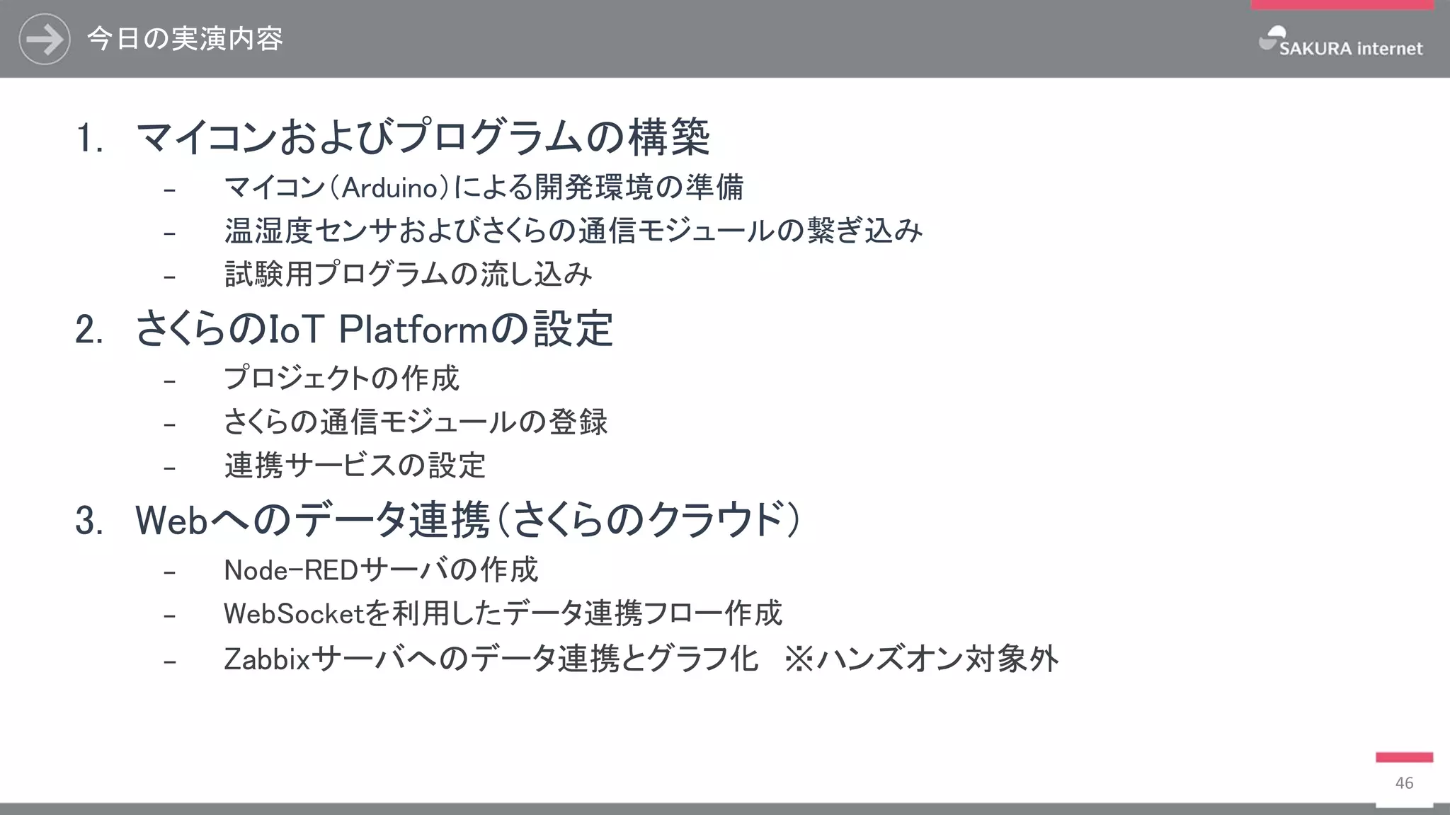 今日の実演内容
46
1. マイコンおよびプログラムの構築
₋ マイコン（Arduino）による開発環境の準備
₋ 温湿度センサおよびさくらの通信モジュールの繋ぎ込み
₋ 試験用プログラムの流し込み
2. さくらのIoT Platformの設定
₋ プロジェクトの作成
₋ さくらの通信モジュールの登録
₋ 連携サービスの設定
3. Webへのデータ連携（さくらのクラウド）
₋ Node-REDサーバの作成
₋ WebSocketを利用したデータ連携フロー作成
₋ Zabbixサーバへのデータ連携とグラフ化 ※ハンズオン対象外
 