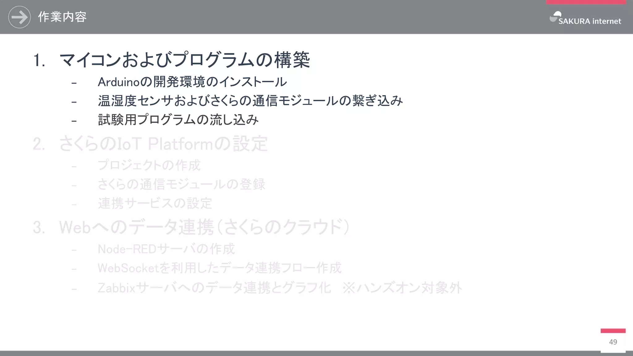 作業内容
49
1. マイコンおよびプログラムの構築
₋ Arduinoの開発環境のインストール
₋ 温湿度センサおよびさくらの通信モジュールの繋ぎ込み
₋ 試験用プログラムの流し込み
2. さくらのIoT Platformの設定
₋ プロジェクトの作成
₋ さくらの通信モジュールの登録
₋ 連携サービスの設定
3. Webへのデータ連携（さくらのクラウド）
₋ Node-REDサーバの作成
₋ WebSocketを利用したデータ連携フロー作成
₋ Zabbixサーバへのデータ連携とグラフ化 ※ハンズオン対象外
 