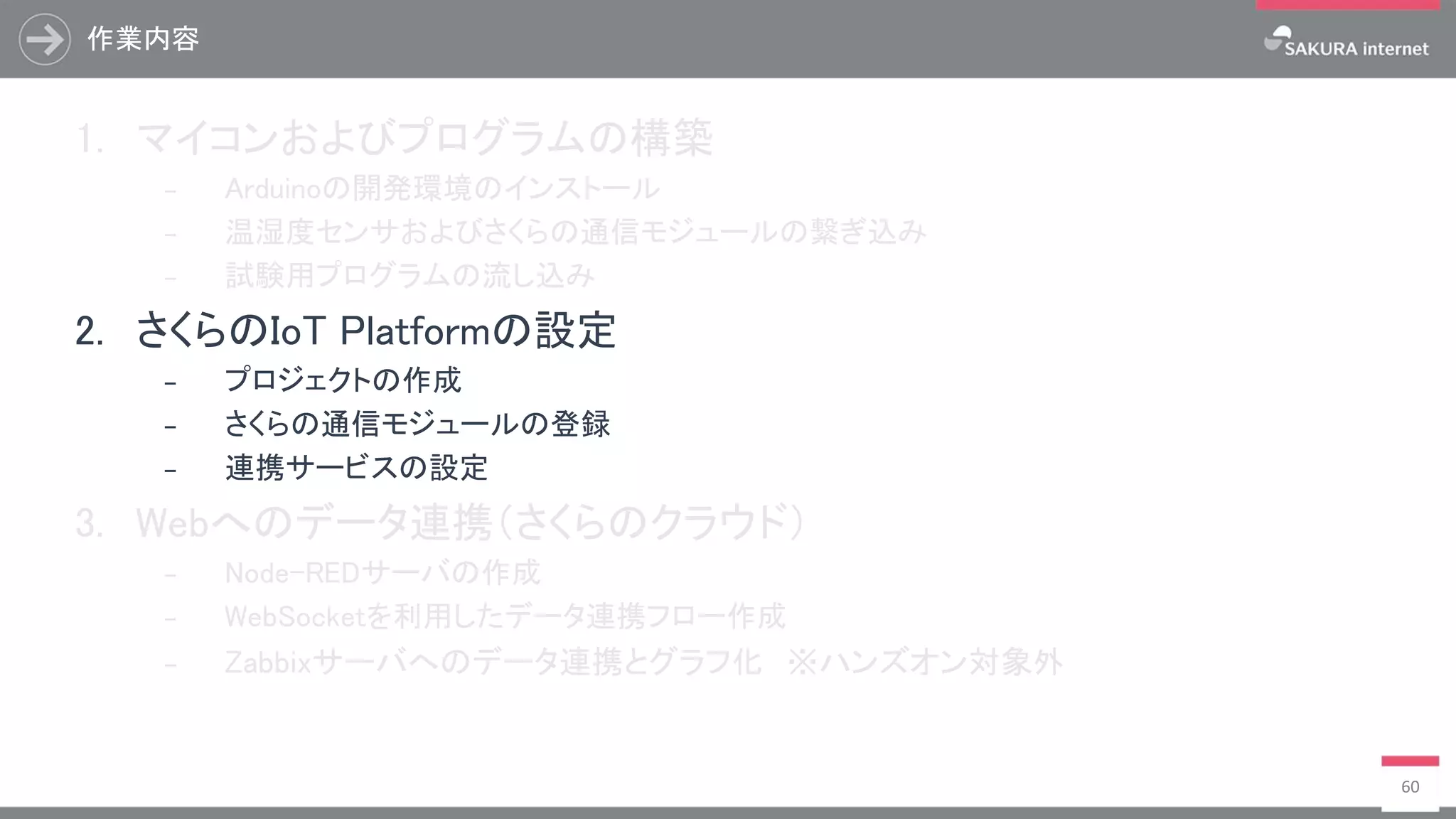 作業内容
60
1. マイコンおよびプログラムの構築
₋ Arduinoの開発環境のインストール
₋ 温湿度センサおよびさくらの通信モジュールの繋ぎ込み
₋ 試験用プログラムの流し込み
2. さくらのIoT Platformの設定
₋ プロジェクトの作成
₋ さくらの通信モジュールの登録
₋ 連携サービスの設定
3. Webへのデータ連携（さくらのクラウド）
₋ Node-REDサーバの作成
₋ WebSocketを利用したデータ連携フロー作成
₋ Zabbixサーバへのデータ連携とグラフ化 ※ハンズオン対象外
 