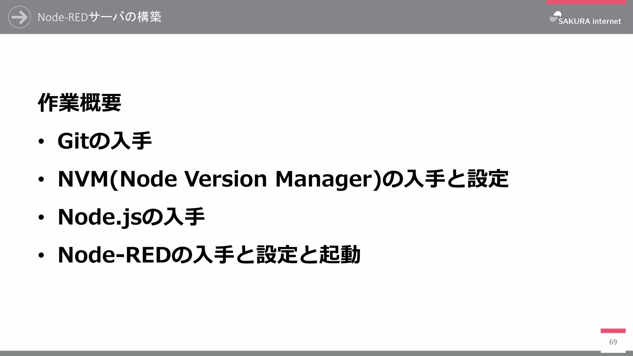 Node-REDサーバの構築
69
作業概要
• Gitの入手
• NVM(Node Version Manager)の入手と設定
• Node.jsの入手
• Node-REDの入手と設定と起動
 