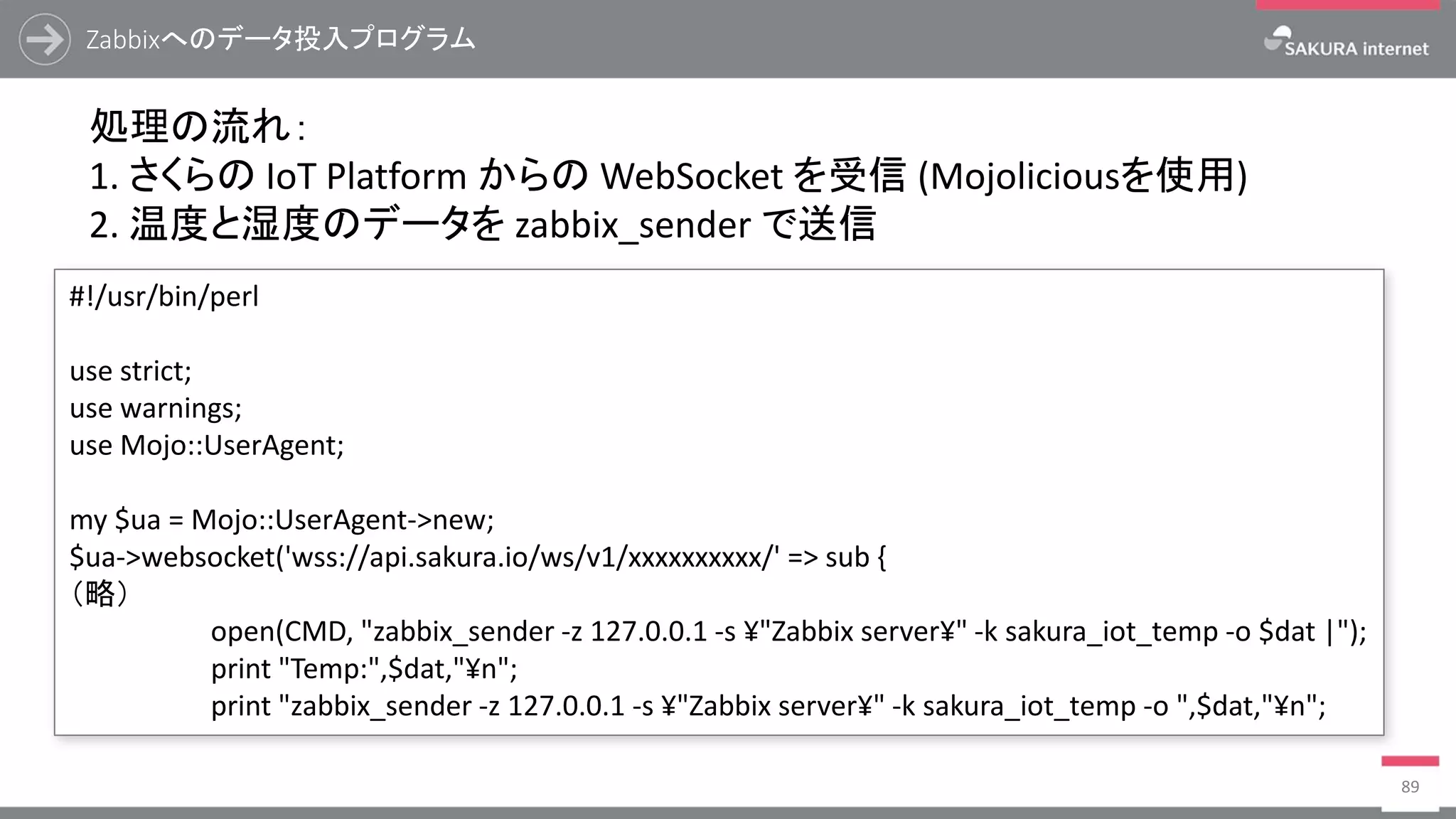 Zabbixへのデータ投入プログラム
89
処理の流れ：
1. さくらの IoT Platform からの WebSocket を受信 (Mojoliciousを使用)
2. 温度と湿度のデータを zabbix_sender で送信
#!/usr/bin/perl
use strict;
use warnings;
use Mojo::UserAgent;
my $ua = Mojo::UserAgent->new;
$ua->websocket('wss://api.sakura.io/ws/v1/xxxxxxxxxx/' => sub {
（略）
open(CMD, "zabbix_sender -z 127.0.0.1 -s ¥"Zabbix server¥" -k sakura_iot_temp -o $dat |");
print "Temp:",$dat,"¥n";
print "zabbix_sender -z 127.0.0.1 -s ¥"Zabbix server¥" -k sakura_iot_temp -o ",$dat,"¥n";
 