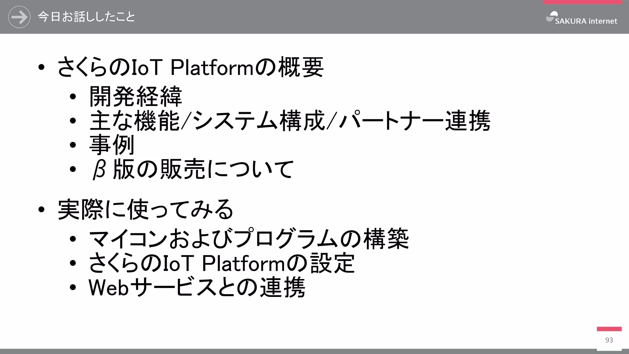 今日お話ししたこと
• さくらのIoT Platformの概要
• 開発経緯
• 主な機能/システム構成/パートナー連携
• 事例
• β版の販売について
• 実際に使ってみる
• マイコンおよびプログラムの構築
• さくらのIoT Platformの設定
• Webサービスとの連携
93
 