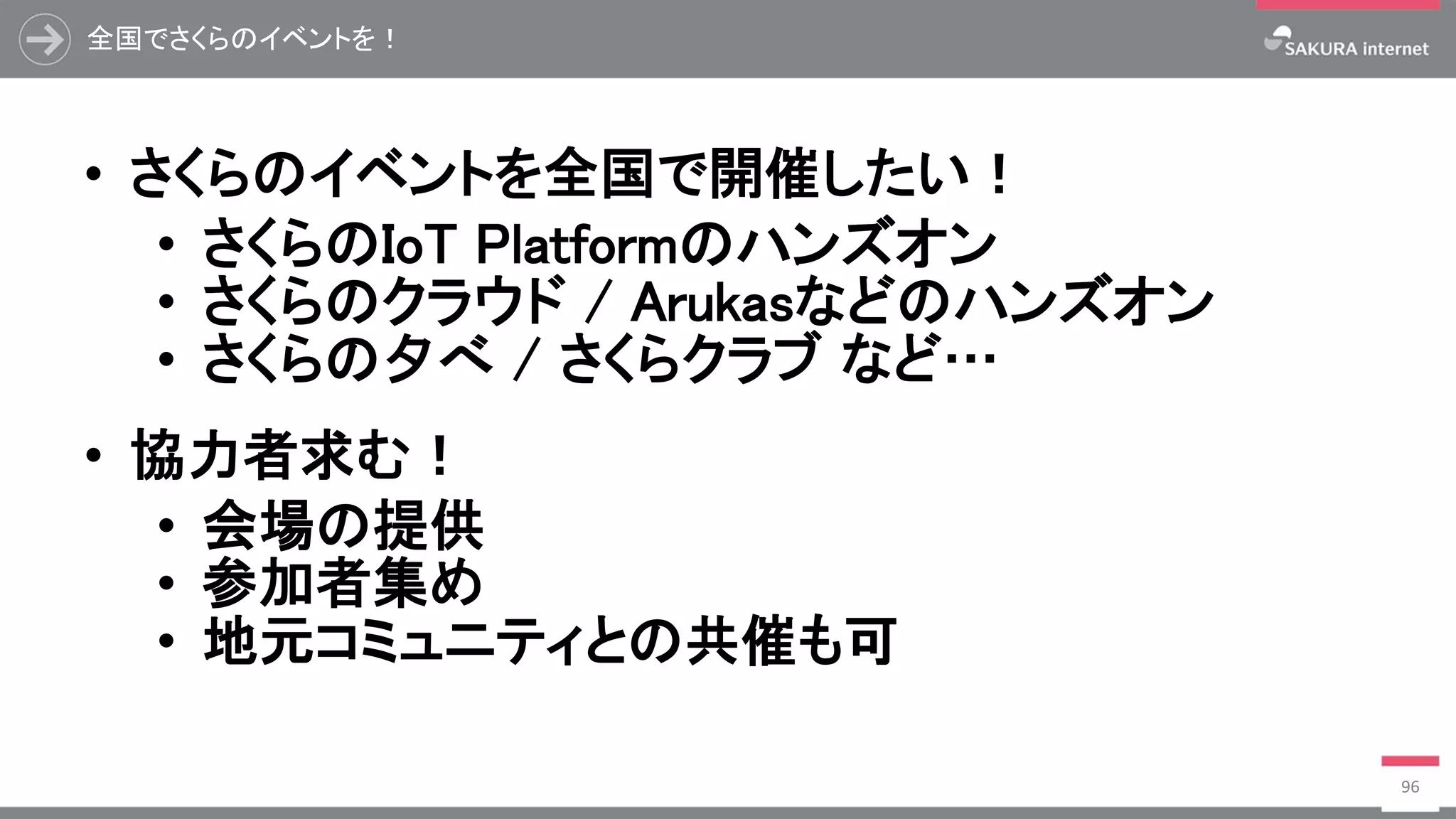 全国でさくらのイベントを！
• さくらのイベントを全国で開催したい！
• さくらのIoT Platformのハンズオン
• さくらのクラウド / Arukasなどのハンズオン
• さくらの夕べ / さくらクラブ など…
• 協力者求む！
• 会場の提供
• 参加者集め
• 地元コミュニティとの共催も可
96
 