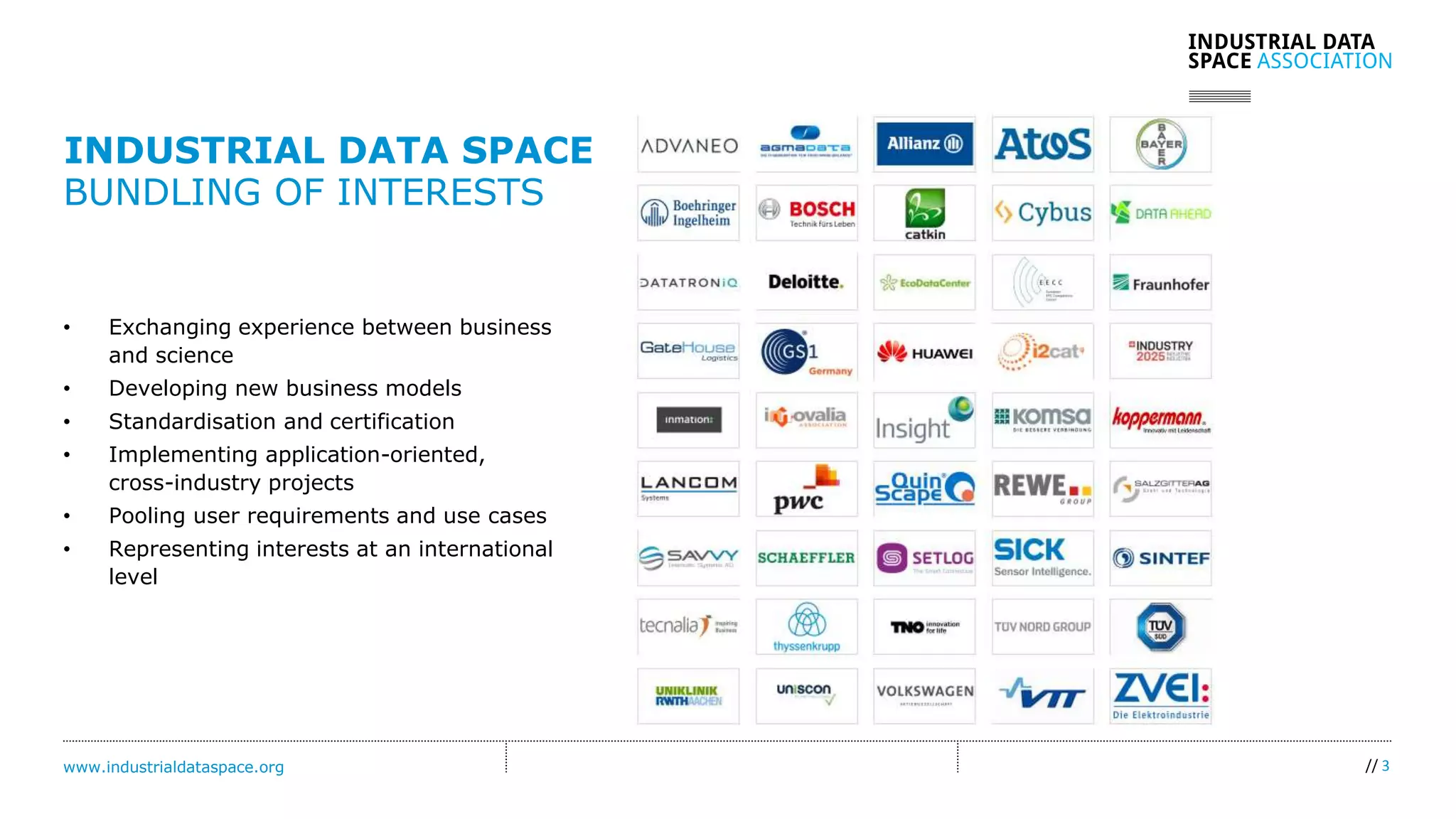 www.industrialdataspace.org // 3
• Exchanging experience between business
and science
• Developing new business models
• Standardisation and certification
• Implementing application-oriented,
cross-industry projects
• Pooling user requirements and use cases
• Representing interests at an international
level
INDUSTRIAL DATA SPACE
BUNDLING OF INTERESTS
 