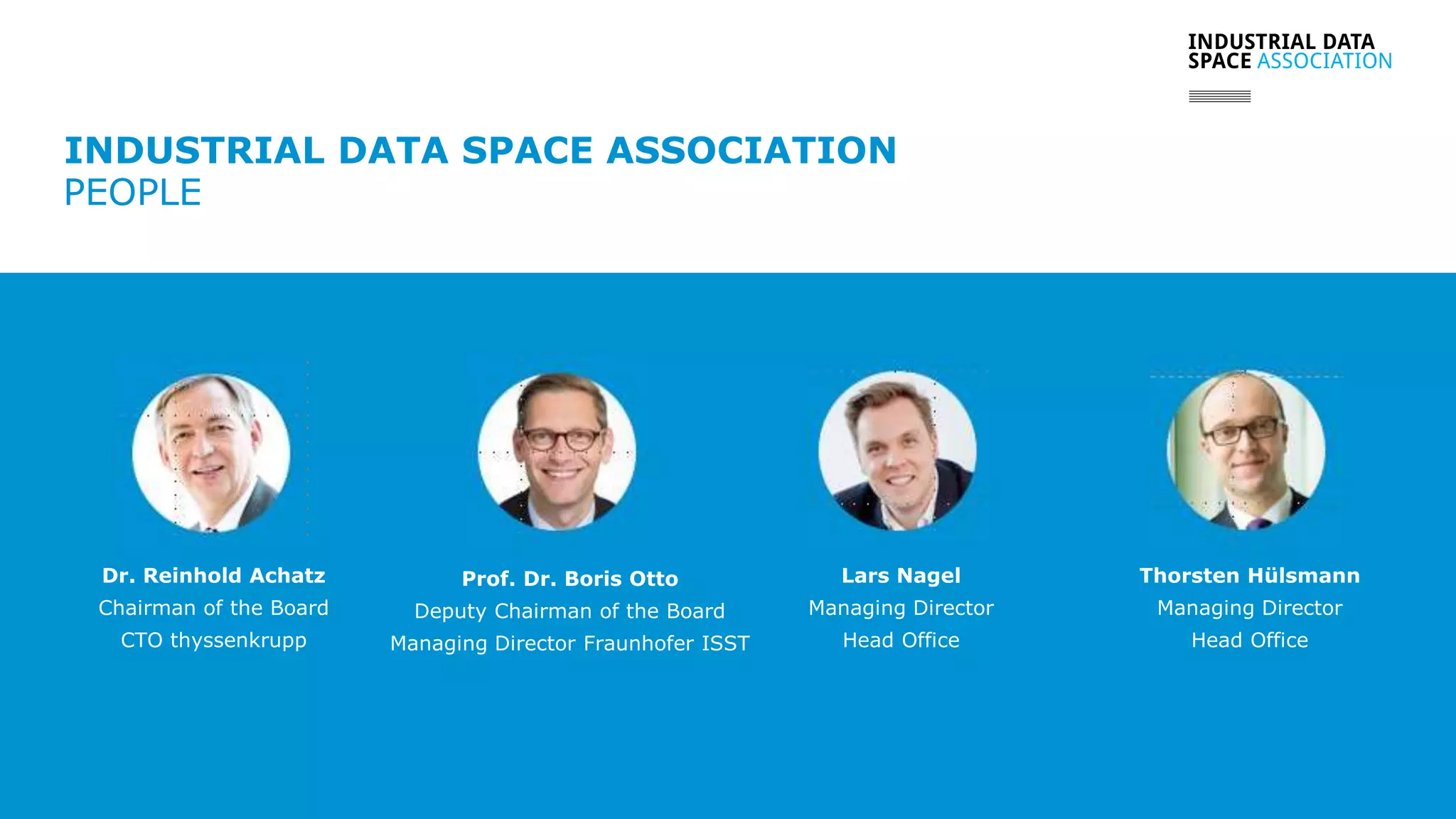 www.industrialdataspace.org // 7
INDUSTRIAL DATA SPACE ASSOCIATION
PEOPLE
Dr. Reinhold Achatz
Chairman of the Board
CTO thyssenkrupp
Prof. Dr. Boris Otto
Deputy Chairman of the Board
Managing Director Fraunhofer ISST
Lars Nagel
Managing Director
Head Office
Thorsten Hülsmann
Managing Director
Head Office
 