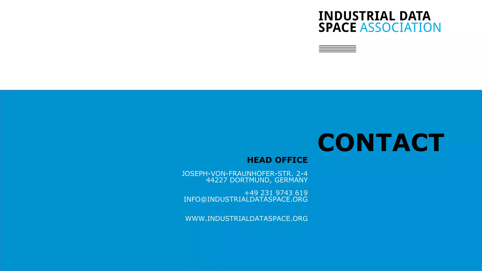 // 8
CONTACTHEAD OFFICE
JOSEPH-VON-FRAUNHOFER-STR. 2-4
44227 DORTMUND, GERMANY
+49 231 9743 619
INFO@INDUSTRIALDATASPACE.ORG
WWW.INDUSTRIALDATASPACE.ORG
 