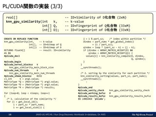 The PG-Strom Project
PL/CUDA関数の実装 (3/3)
JAWS-UG HPC#8 / Run Drug-Discovery Workloads In-database, On AWS16
CREATE OR REPLACE FUNCTION
knn_gpu_similarity(int, -- k-value
int[], -- ID+bitmap of Q
int[]) -- ID+bitmap of D
RETURNS float4[] -- result: ID+similarity
AS $$
#plcuda_decl
:
#plcuda_begin
#plcuda_kernel_blocksz ¥
knn_gpu_similarity_main_block_size
#plcuda_num_threads ¥
knn_gpu_similarity_main_num_threads
#plcuda_shmem_blocksz 8192
cl_int k = arg1.value;
MatrixType *Q = (MatrixType *) arg2.value;
MatrixType *D = (MatrixType *) arg3.value;
MatrixType *R = (MatrixType *) results;
:
for (loop=0; loop < nloops; loop++)
{
/* 1. calculation of the similarity */
for (i = get_local_id();
i < part_sz * part_nums;
i += get_local_size()) {
j = i % part_sz; /* index within partition */
dindex = part_nums * get_global_index()
+ (i / part_sz);
qindex = loop * (part_sz - k) + (j - k);
if (dindex < ARRAY_MATRIX_HEIGHT(D) &&
qindex < ARRAY_MATRIX_HEIGHT(Q)) {
values[i] = knn_similarity_compute(D, dindex,
Q, qindex);
}
}
__syncthreads();
/* 2. sorting by the similarity for each partition */
knn_similarity_sorting(values, part_sz, part_nums);
__syncthreads();
:
}
#plcuda_end
#plcuda_sanity_check knn_gpu_similarity_sanity_check
#plcuda_working_bufsz 0
#plcuda_results_bufsz knn_gpu_similarity_results_bufsz
$$ LANGUAGE 'plcuda';
real[] -- ID+Similarity of D化合物 (2xN)
knn_gpu_similarity(int k, -- k-value
int[] Q, -- ID+Fingerprint of Q化合物 (33xM)
int[] D); -- ID+Fingerprint of D化合物 (33xN)
 