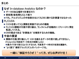 The PG-Strom Project
まとめ
JAWS-UG HPC#8 / Run Drug-Discovery Workloads In-database, On AWS18
▌なぜ In-database Analytics なのか？
 データのある場所で計算を行う
 前処理/後処理もSQLで楽々
でも、アルゴリズムの中核部分はとてもDBに捌ける計算量ではなかった
▌PL/CUDA
 CUDAを使ってSQL関数を実装するための機能
 PL/CUDA関数の引数や戻り値は、ランタイムが自動的に CPUGPU 間を
転送してくれる。
DBの弱点である “計算能力” を補完するための機能。
▌今後の展望
 関数の引数/戻り値として 1GB を越えるデータの受け渡しができない。
（PostgreSQL可変長データ形式の制限による）
最大4TBまで扱えるようにするため、可変長データ形式の拡張を議論中。
 “よく使う” 解析アルゴリズムのパッケージ化。
一緒に “検証やろうぜ！” って方、ぜひお声がけを！
 