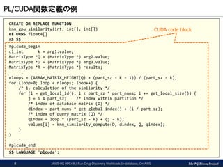 The PG-Strom Project
PL/CUDA関数定義の例
JAWS-UG HPC#8 / Run Drug-Discovery Workloads In-database, On AWS8
CREATE OR REPLACE FUNCTION
knn_gpu_similarity(int, int[], int[])
RETURNS float4[]
AS $$
#plcuda_begin
cl_int k = arg1.value;
MatrixType *Q = (MatrixType *) arg2.value;
MatrixType *D = (MatrixType *) arg3.value;
MatrixType *R = (MatrixType *) results;
:
nloops = (ARRAY_MATRIX_HEIGHT(Q) + (part_sz - k - 1)) / (part_sz - k);
for (loop=0; loop < nloops; loop++) {
/* 1. calculation of the similarity */
for (i = get_local_id(); i < part_sz * part_nums; i += get_local_size()) {
j = i % part_sz; /* index within partition */
/* index of database matrix (D) */
dindex = part_nums * get_global_index() + (i / part_sz);
/* index of query matrix (Q) */
qindex = loop * (part_sz - k) + (j - k);
values[i] = knn_similarity_compute(D, dindex, Q, qindex);
}
}
:
#plcuda_end
$$ LANGUAGE 'plcuda';
CUDA code block
 