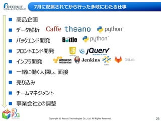 26Copyright © Recruit Technologies Co., Ltd. All Rights Reserved.
7月に配属されてから行った多岐にわたる仕事
 商品企画
 データ解析
 バックエンド開発
 フロントエンド開発
 インフラ開発
 一緒に働く人探し、面接
 売り込み
 チームマネジメント
 事業会社との調整
 