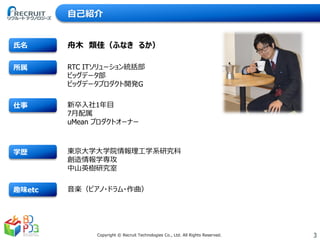 3Copyright © Recruit Technologies Co., Ltd. All Rights Reserved.
趣味etc
学歴
仕事
所属
氏名
RTC ITソリューション統括部
ビッグデータ部
ビッグデータプロダクト開発G
舟木 類佳（ふなき るか）
東京大学大学院情報理工学系研究科
創造情報学専攻
中山英樹研究室
新卒入社1年目
7月配属
uMean プロダクトオーナー
音楽（ピアノ・ドラム・作曲）
自己紹介
 