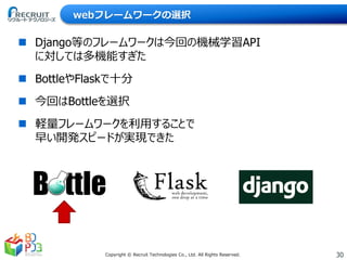 30Copyright © Recruit Technologies Co., Ltd. All Rights Reserved.
webフレームワークの選択
 Django等のフレームワークは今回の機械学習API
に対しては多機能すぎた
 BottleやFlaskで十分
 今回はBottleを選択
 軽量フレームワークを利用することで
早い開発スピードが実現できた
 