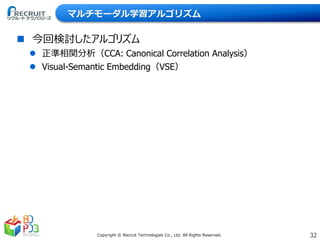 32Copyright © Recruit Technologies Co., Ltd. All Rights Reserved.
マルチモーダル学習アルゴリズム
 今回検討したアルゴリズム
 正準相関分析（CCA: Canonical Correlation Analysis）
 Visual-Semantic Embedding（VSE）
 