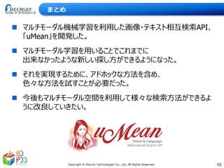 45Copyright © Recruit Technologies Co., Ltd. All Rights Reserved.
まとめ
 マルチモーダル機械学習を利用した画像・テキスト相互検索API、
「uMean」を開発した。
 マルチモーダル学習を用いることでこれまでに
出来なかったような新しい探し方ができるようになった。
 それを実現するために、アドホックな方法を含め、
色々な方法を試すことが必要だった。
 今後もマルチモーダル空間を利用して様々な検索方法ができるよ
うに改良していきたい。
 