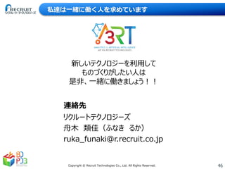 46Copyright © Recruit Technologies Co., Ltd. All Rights Reserved.
私達は一緒に働く人を求めています
新しいテクノロジーを利用して
ものづくりがしたい人は
是非、一緒に働きましょう！！
リクルートテクノロジーズ
舟木 類佳（ふなき るか）
ruka_funaki@r.recruit.co.jp
連絡先
 