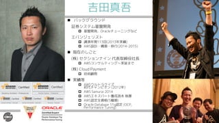 吉田真吾
n バックグラウンド
証券システム基盤開発
p 基盤開発、Oracleチューニングなど
エバンジェリスト
p 講演年間113回(2013年実績)
p AWS設計・構築・移行(2014-2015)
n 現在のしごと
(株) セクションナイン 代表取締役社長
p AWSコンサルティング〜実装まで
(株) Cloud Payment
p 技術顧問
n 実績等
p AWSウルトラクイズ
初代チャンピオン (2012年)
p AWS Samurai 2014
p AWSエキスパート養成読本 執筆
p AWS認定全資格(5種類)
p Oracle Database 11g認定 (OCP,
Performance Tuning)
 