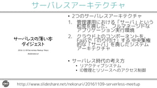 サーバレスアーキテクチャ
• 2つのサーバレスアーキテクチャ
1. 管理運用における「サーバ」という
粒度を廃した、 フルマネージドな
アプリケーション実行環境
2. クラウド上のコンポーネントを、
FaaSで「のり付け」する 中央集権
的な「サーバ」を廃したシステム
アーキテクチャ
• サーバレス時代の考え方
• リアクティブシステム
• ID管理とリソースへのアクセス制御
http://www.slideshare.net/nekoruri/20161109-serverless-meetup
 