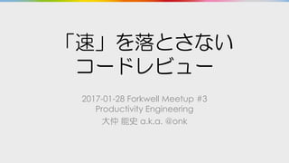 「速」を落とさない
コードレビュー
2017-01-28 Forkwell Meetup #3
Productivity Engineering
大仲 能史 a.k.a. @onk
 