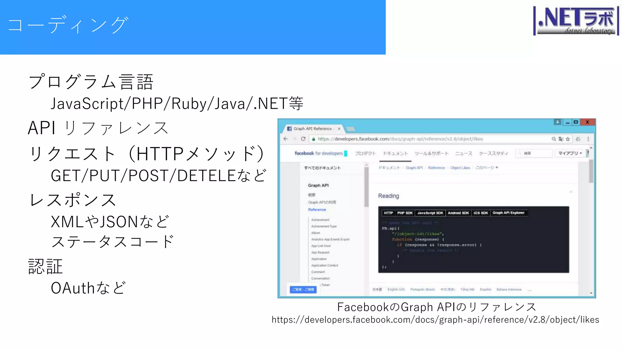 コーディング
プログラム言語
JavaScript/PHP/Ruby/Java/.NET等
API リファレンス
リクエスト（HTTPメソッド）
GET/PUT/POST/DETELEなど
レスポンス
XMLやJSONなど
ステータスコード
認証
OAuthなど
FacebookのGraph APIのリファレンス
https://developers.facebook.com/docs/graph-api/reference/v2.8/object/likes
 