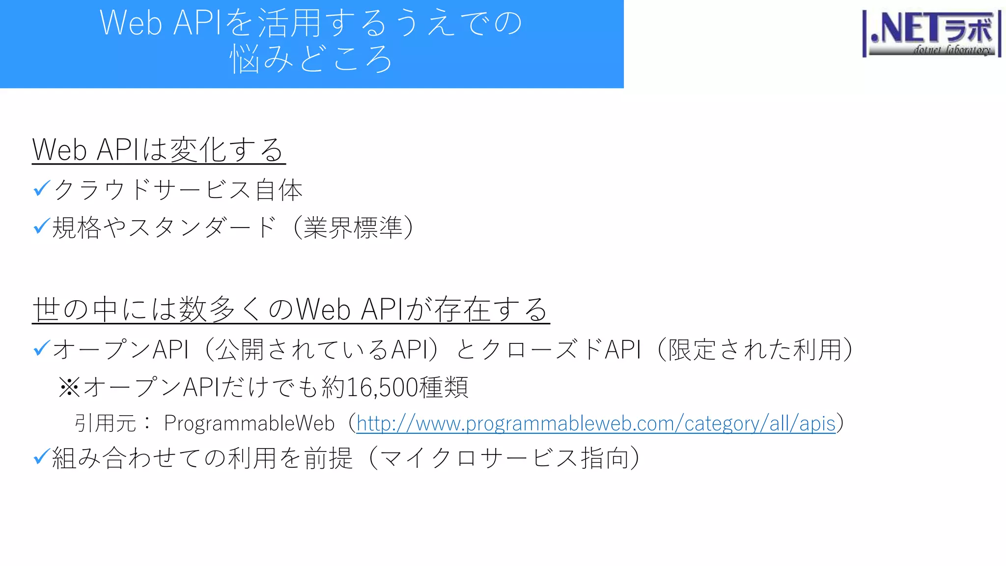 Web APIを活用するうえでの
悩みどころ
Web APIは変化する
クラウドサービス自体
規格やスタンダード（業界標準）
世の中には数多くのWeb APIが存在する
オープンAPI（公開されているAPI）とクローズドAPI（限定された利用）
※オープンAPIだけでも約16,500種類
引用元： ProgrammableWeb（http://www.programmableweb.com/category/all/apis）
組み合わせての利用を前提（マイクロサービス指向）
 