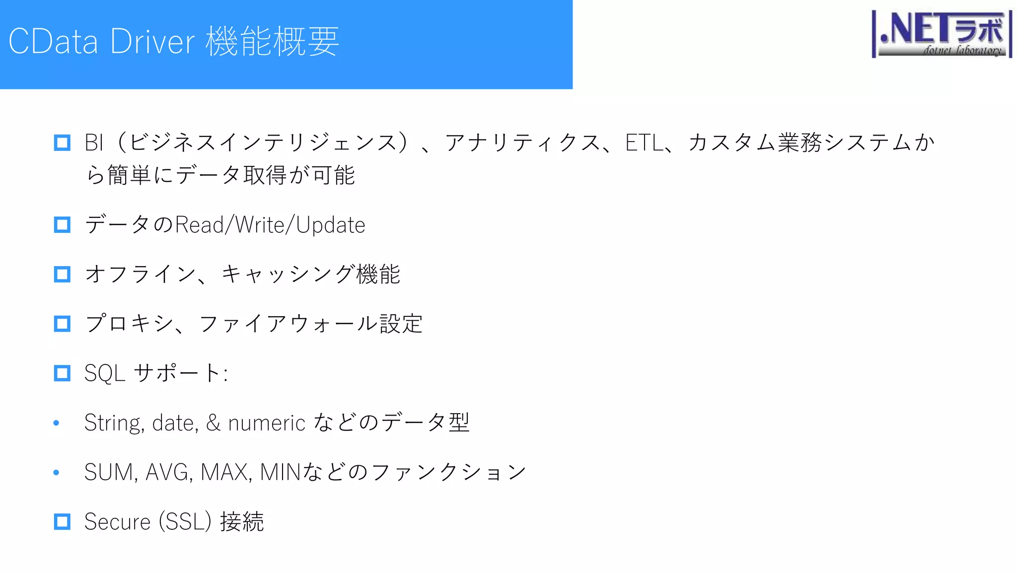  BI（ビジネスインテリジェンス）、アナリティクス、ETL、カスタム業務システムか
ら簡単にデータ取得が可能
 データのRead/Write/Update
 オフライン、キャッシング機能
 プロキシ、ファイアウォール設定
 SQL サポート:
• String, date, & numeric などのデータ型
• SUM, AVG, MAX, MINなどのファンクション
 Secure (SSL) 接続
CData Driver 機能概要
 