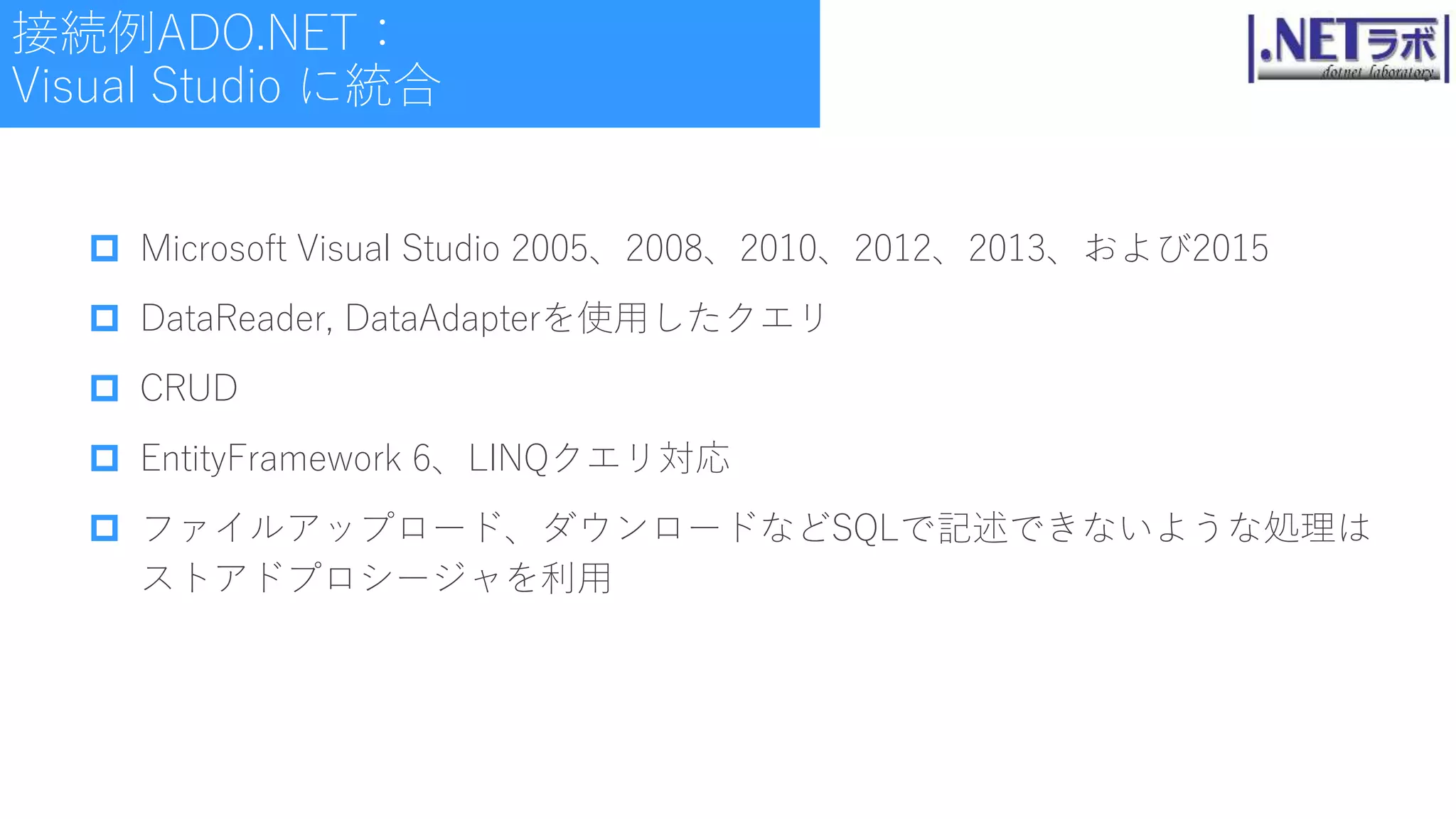  Microsoft Visual Studio 2005、2008、2010、2012、2013、および2015
 DataReader, DataAdapterを使用したクエリ
 CRUD
 EntityFramework 6、LINQクエリ対応
 ファイルアップロード、ダウンロードなどSQLで記述できないような処理は
ストアドプロシージャを利用
接続例ADO.NET：
Visual Studio に統合
 