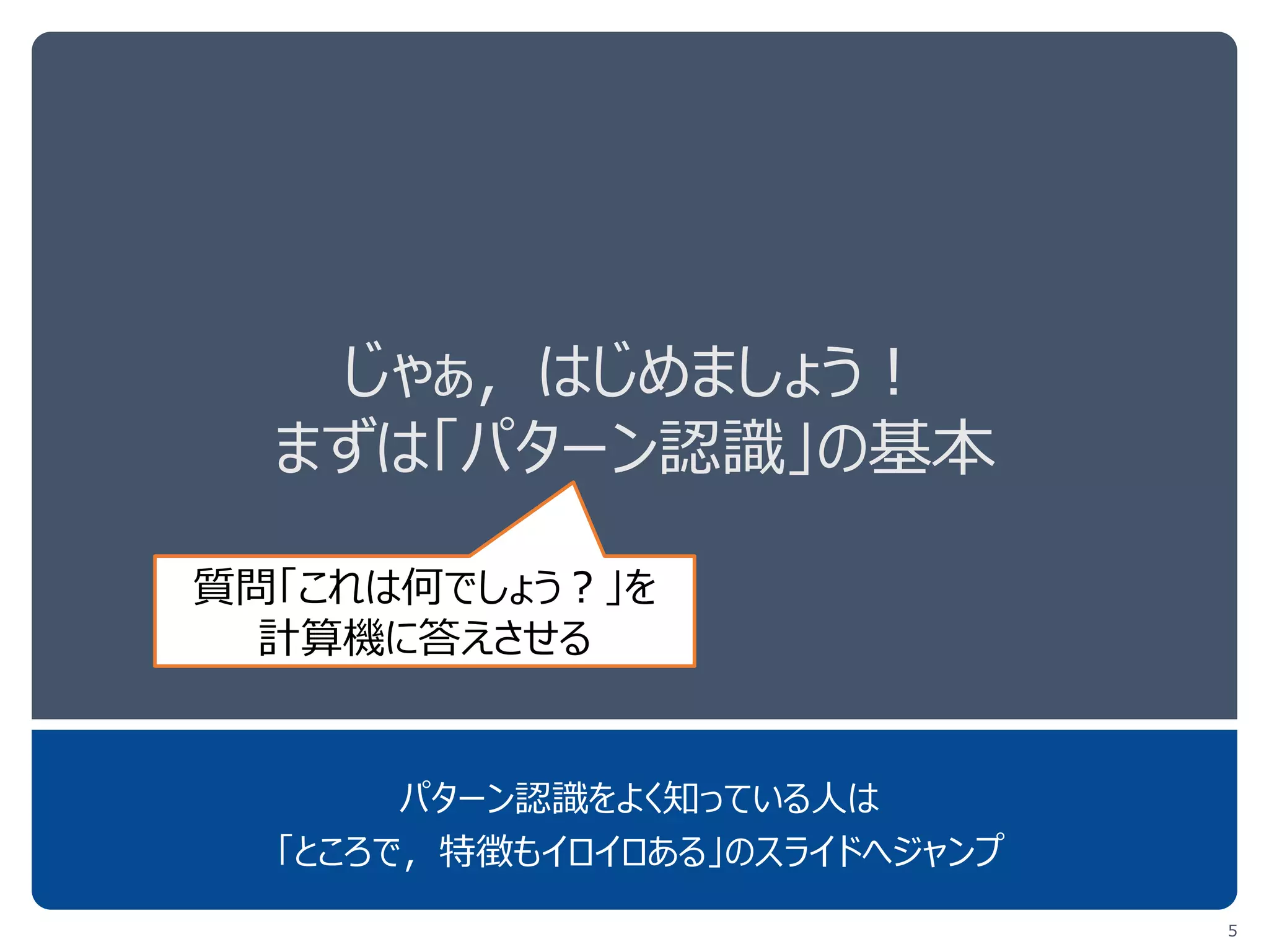 じゃぁ，はじめましょう！
まずは「パターン認識」の基本
パターン認識をよく知っている人は
「ところで，特徴もイロイロある」のスライドへジャンプしてOK
5
計算機に「これは何か」を
答えさせる技術
 