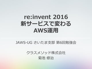 re:invent 2016
新サービスで変わる
AWS運⽤
JAWS-UG さいたま⽀部 第6回勉強会
クラスメソッド株式会社
菊池 修治
 