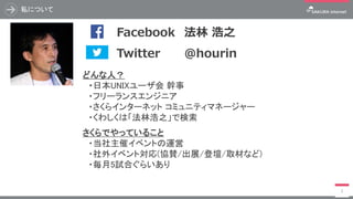 私について
2
どんな人？
・日本UNIXユーザ会 幹事
・フリーランスエンジニア
・さくらインターネット コミュニティマネージャー
・くわしくは「法林浩之」で検索
さくらでやっていること
・当社主催イベントの運営
・社外イベント対応(協賛/出展/登壇/取材など)
・毎月5試合ぐらいあり
写真 Twitter @hourin
Facebook 法林 浩之
 
