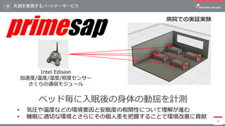 共創を実現するパートナーサービス
39
ベッド毎に入眠後の身体の動揺を計測
• 気圧や温度などの環境要因と安眠度の相関性について理解が進む
• 睡眠に適切な環境とさらにその個人差を把握することで環境改善に貢献
Intel Edision
加速度/温度/湿度/照度センサー
さくらの通信モジュール
病院での実証実験
primesap
 