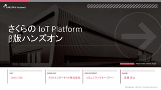 さくらの IoT Platform
β版ハンズオン
2017/1/28
(C) Copyright 1996-2017 SAKURA Internet Inc
さくらインターネット株式会社 コミュニティマネージャー 法林 浩之
 