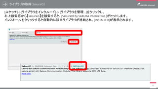 ライブラリの取得（SakuraIO）
60
[スケッチ]→[ライブラリをインクルード]→ [ライブラリを管理...]をクリックし、
右上検索窓から【sakuraio】を検索すると、[SakuraIO by SAKURA Internet Inc.]がヒットします。
インストールをクリックすると自動的に該当ライブラリが格納され、[INSTALLED]が表示されます。
 