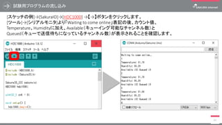 試験用プログラムの流し込み
61
[スケッチの例]→[SakuraIO]→[HDC1000] →【→】ボタンをクリックします。
[ツール]→[シリアルモニタ]より「Waiting to come online」表記の後、カウント値、
Temperature、Humidityに加え、Available（キューイング可能なチャンネル数）と
Queued（キューで送信待ちになっているチャンネル数）が表示されることを確認します。
 