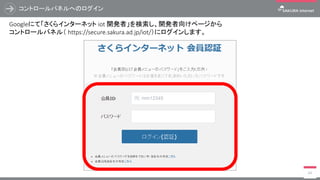 コントロールパネルへのログイン
64
Googleにて「さくらインターネット iot 開発者」を検索し、開発者向けページから
コントロールパネル（ https://secure.sakura.ad.jp/iot/）にログインします。
 
