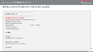コンソールでの環境のセットアップ
72
まずはyumコマンドでGitのパッケージをインストールします。
------------------------------------------------------------
#Gitのインストール
------------------------------------------------------------
[root@test ~]# yum -y install git
Loaded plugins: fastestmirror, priorities, security
Setting up Install Process
Determining fastest mirrors
epel/metalink | 5.2 kB 00:00
* elrepo: ftp.ne.jp
* epel: www.ftp.ne.jp
～中略～
Updated:
git.x86_64 0:1.7.1-4.el6_7.1
Dependency Updated:
perl-Git.noarch 0:1.7.1-4.el6_7.1
Complete!
 