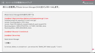 コンソールでの環境のセットアップ
73
次にGitを使用してNode Version Manager(NVM)をインストールします。
------------------------------------------------------------
#Node Version Manager(NVM)のインストール
------------------------------------------------------------
[root@test ~]# git clone https://github.com/creationix/nvm.git ~/.nvm
Initialized empty Git repository in /root/.nvm/.git/
remote: Counting objects: 4732, done.
remote: Total 4732 (delta 0), reused 0 (delta 0), pack-reused 4731
Receiving objects: 100% (4732/4732), 1.27 MiB | 544 KiB/s, done.
Resolving deltas: 100% (2814/2814), done.
[root@test ~]# source ~/.nvm/nvm.sh
[root@test ~]# nvm help
Node Version Manager
～中略～
to remove, delete, or uninstall nvm - just remove the `$NVM_DIR` folder (usually `~/.nvm`)
 