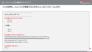 コンソールでの環境のセットアップ
74
NVMを使用し、Node-REDが稼動するためのNode.jsをインストールします。
------------------------------------------------------------
#Node.jsのインストール
------------------------------------------------------------
[root@test ~]# nvm ls-remote
v0.1.14
v0.1.15
～中略～
v6.2.1
v6.2.2
[root@test ~]# nvm install v6.2.2
Downloading https://nodejs.org/dist/v6.2.2/node-v6.2.2-linux-x64.tar.xz...
#################################################### 100.0%
Now using node v6.2.2 (npm v3.9.5)
Creating default alias: default -> v6.2.2
[root@test ~]# node -v
v6.2.2
 