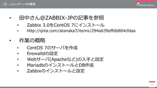 Zabbixサーバの構築
• 田中さん＠ZABBIX-JPの記事を参照
• Zabbix 3.0をCentOS 7にインストール
• http://qiita.com/atanaka7/items/294a639effdb804cfdaa
• 作業の概略
• CentOS 7のサーバを作成
• firewalldの設定
• Webサーバ(Apacheなど)の入手と設定
• MariadbのインストールとDB作成
• Zabbixのインストールと設定
89
 