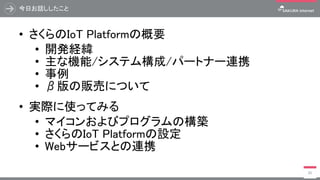 今日お話ししたこと
• さくらのIoT Platformの概要
• 開発経緯
• 主な機能/システム構成/パートナー連携
• 事例
• β版の販売について
• 実際に使ってみる
• マイコンおよびプログラムの構築
• さくらのIoT Platformの設定
• Webサービスとの連携
95
 